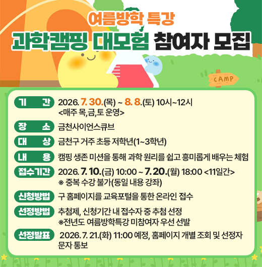 □ 기간 : 2026. 7. 30.(목) ~ 8. 8.(토) 10시~12시 <매주 목,금,토 운영>
□ 장소 : 금천사이언스큐브
□ 대상 : 관내 초등학생 1~3학년 
□ 내용 : 캠핑 생존 미션을 통해 과학 원리를 쉽고 흥미롭게 배우는 체험
□ 접수기간 : 2026. 7. 10.(금) 10:00 ~ 7. 20.(월) 18:00 <11일간>
      ※ 중복 수강 불가(동일 내용 강좌)
□ 신청방법 : 구 홈페이지를 교육포털을 통한 온라인 접수
□ 선정방법 : 신청기간 내 접수자 중 추첨 선정
□ 선정발표 : 2026. 7. 21.(화) 11:00 예정, 홈페이지 개별 조회 및 선정자 문자 통보