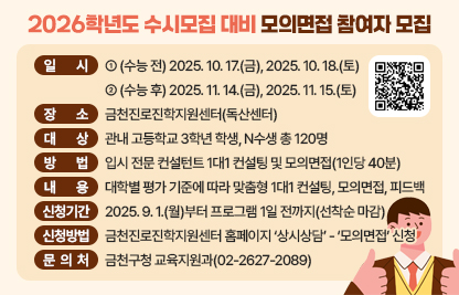 □ 프로그램 개요
   ○ 일자
      - (수능 전) 2025. 10. 17.(금), 2025. 10. 18.(토)
      - (수능 후) 2025. 11. 14.(금), 2025. 11. 15.(토)
   ○ 장소 : 금천진로진학지원센터(독산센터)
   ○ 대상 : 관내 고등학교 3학년 학생, N수생 총 120명
   ○ 방법 : 입시 전문 컨설턴트 1대1 컨설팅 및 모의면접(1인당 40분)
   ○ 내용 : 대학별 평가 기준에 따라 맞춤형 1대1 컨설팅, 모의면접, 피드백
 □ 신청안내
   ○ 기간 : 2025. 9. 1.(월)부터 프로그램 1일 전까지(선착순 마감)
   ○ 방법 : 금천진로진학지원센터 홈페이지 ‘상시상담’ - ‘모의면접’ 신청
 □ 문 의 처 : 금천구청 교육지원과(02-2627-2089)
