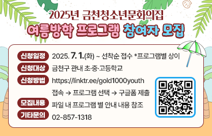 ◆ 제목 : 2025년 금천청소년문화의집 여름방학 프로그램 신청 안내 ◆ 
     ○ 신청일정: 2025. 7. 1.(화) ~ 선착순 접수  * 프로그램별 상이 
     ○ 신청대상: 금천구 관내 초·중·고등학교
     ○ 신청방법: https://linktr.ee/gold1000youth 접속 → 프로그램 선택 → 구글폼 제출
     ○ 모집내용: [붙임] 파일 내 프로그램 별 안내 내용 참조
     ○ 기타문의: 02-857-1318