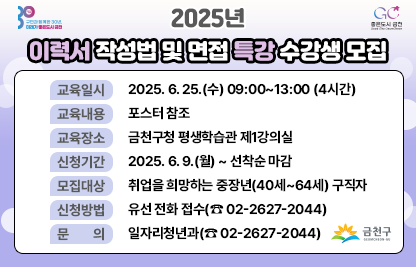 2025년 이력서 작성법 및 면접 특강 수강생 모집
□ 교육일시 : 2025. 6. 25.(수) 09:00~13:00 (4시간)

□ 교육내용 : 포스터 참조

□ 교육장소 : 금천구청 평생학습관 제1강의실

□ 신청기간 : 2025. 6. 9.(월) ~ 선착순 마감

□ 모집대상 : 취업을 희망하는 중장년(40세~64세) 구직자

□ 신청방법 : 유선 전화 접수((☎ 02-2627-2044)

□ 문    의 : 일자리청년과(☎ 02-2627-2044)