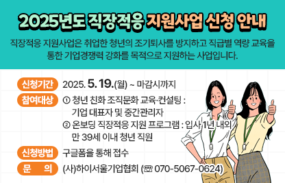 「2025년도 직장적응 지원사업」
 직장적응 지원사업은 취업한 청년의 조기퇴사를 방지하고 직급별 역량 교육을
 통한 기업경쟁력 강화를 목적으로 지원하는 사업입니다.

 □ 신청기간 : 2025. 5. 19.(월) ~ 마감시까지
 □ 참여대상
   - 청년 친화 조직문화 교육·컨설팅 : 기업 대표자 및 중간관리자
   - 온보딩 직장적응 지원 프로그램 : 입사 1년 내외 만 39세 이내 청년 직원
 □ 신청방법 : 구글폼을 통해 접수 
 □ 문의 : (사)하이서울기업협회 (☏ 070-5067-0624)