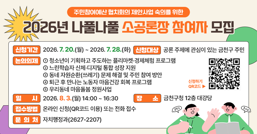□ 신청기간 : 2026. 7. 20.(월) ~ 2026. 7. 28.(화)
□ 신청대상 : 공론 주제에 관심이 있는 금천구 주민
□ 논의의제 : ① 청소년이 기획하고 주도하는 플리마켓·경제체험 프로그램② 느린학습자 신체·디지털 통합 성장 지원        ③ 동네 자원순환(쓰레기) 문제 해결 및 주민 참여 방안④ 퇴근 후 만나는 노동자 마음건강 회복 프로그램  ⑤ 우리동네 마음돌봄 정원사업 
□ 일    시 : 2026. 8. 3.(월) 14:00 ~ 16:30
□ 장    소 : 금천구청 12층 대강당
□ 접수방법 : 온라인 신청(QR코드 이용) 또는 전화 접수
□ 문 의 처 : 자치행정과(2627-2207)