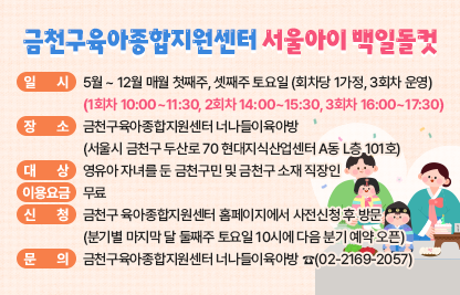 □ 사 업 명 : 금천구육아종합지원센터 『서울아이 백일돌컷』
□ 일    시 : 5월 ~ 12월 매월 첫째주, 셋째주 토요일 (회차당 1가정, 3회차 운영)
             (1회차 10:00~11:30, 2회차 14:00~15:30, 3회차 16:00~17:30)
□ 장    소 : 너나들이육아방 
             (서울시 금천구 두산로 70 현대지식산업센터 A동 L층 101호)
□ 대    상 : 영유아 자녀를 둔 금천구민 및 금천구 소재 직장인
□ 이용요금 : 무료
□ 내   용 : 영유아의 생애 첫 기념일인 백일과 돌을 의미 있게 기념할 수           있도록 백일상·돌상 촬영공간 대여 서비스를 제공
□ 신    청 : 금천구 육아종합지원센터 홈페이지에서 사전신청 후 방문
              (분기별 마지막 달 둘째주 토요일 10시에 다음 분기 예약 오픈)
□ 문    의 : 금천구육아종합지원센터 너나들이육아방 ☎(02-2169-2097)