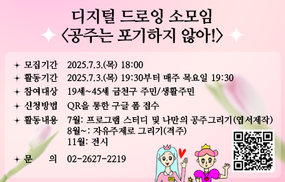■ 디지털 드로잉 소모임 <공주는 포기하지 않아!>
  ○ 모집기간 : 2025.7.3.(목) 18:00
  ○ 활동기간 : 2025.7.3.(목) 19:30부터 매주 목요일 19:30
  ○ 참여대상 : 19세~45세 금천구 주민/생활주민
  ○ 신청방법 : QR을 통한 구글 폼 접수(https://forms.gle/vJapzVH1uhZWvkav9)

  ○ 활동내용 
   - 7월: 프로그램 스터디 및 나만의 공주그리기(엽서제작)
   - 8월~: 자유주제로 그리기(격주)
   - 11월: 전시 
  ○ 문의 : 02-2627-2219