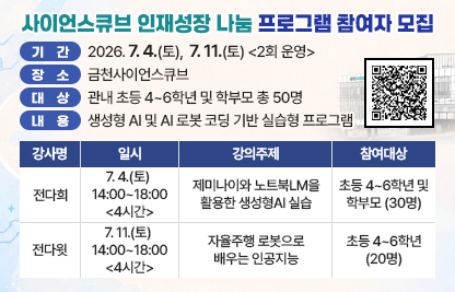 □ 기간 : 2026. 7. 4.(토),  7. 11.(토) <2회 운영>
□ 장소 : 금천사이언스큐브
□ 대상 : 관내 초등 4~6학년 및 학부모 총 50명 
□ 내용 : 생성형 AI 및 AI 로봇 코딩 기반 실습형 프로그램

강사명
일  시
강의주제
참여대상
전다희
7. 4.(토) 
14:00~18:00 <4시간>
제미나이와 노트북LM을 활용한 생성형AI 실습
초등 4~6학년 및 학부모 (30명)
전다윗
7. 11.(토) 
14:00~18:00 <4시간>
자율주행 로봇으로 배우는 인공지능
초등 4~6학년 (20명)