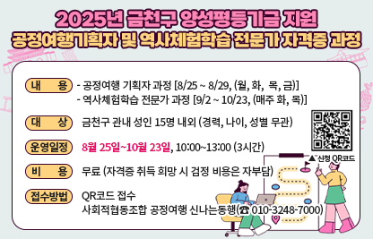 ※ 금천구 양성평등기금 공모사업
□ 내    용 
  ○ 공정여행 기획자 과정 [8/25 ~ 8/29, (월, 화,  목, 금)]
  ○ 역사체험학습 전문가 과정 [9/2 ~ 10/23, (매주 화, 목)]
□ 대    상 : 금천구 관내 성인 15명 내외 (경력, 나이, 성별 무관)
□ 운영일정 : 8월 25일∼10월 23일, 10:00~13:00 (3시간)
□ 비    용 : 무료 (자격증 취득 희망 시 검정 비용은 자부담)
□ 접수방법 : QR코드 접수
             사회적협동조합 공정여행 신나는동행(☎ 010-3248-7000)
