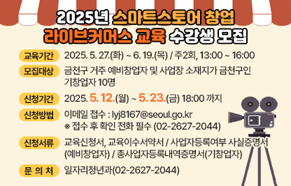 □교 육 명 : 2025년 상반기 스마트스토어 창업 라이브커머스 교육
□교육기간 : 2025. 5. 27.(화) ~ 6. 19.(목) / 주2회, 13:00 ~ 16:00
□교육내용 : 첨부파일(교육 커리큘럼) 참조
□모집대상 : 금천구 거주 예비창업자 및 사업장 소재지가 금천구인 기창업자 10명
□신청기간 : 2025. 5. 12.(월) ~ 5. 23.(금) 18:00 까지
□신청방법
 ○ 이메일 접수 : lyj8167@seoul.go.kr
  ※ 접수 후 확인 전화 필수 (02-2627-2044)
□신청서류
 ○ 교육신청서, 교육이수서약서
 ○ 사업자등록여부 사실증명서(예비창업자), 
    총사업자등록내역증명서(기창업자)
□문 의 처 : 일자리청년과(02-2627-2044)