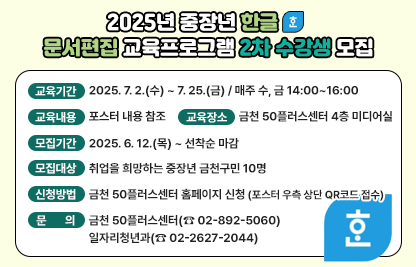 2025년 중장년 한글 문서편집 교육프로그램 2회차 수강생 모집
□ 교육기간 : 2025. 7. 2.(수) ~ 7. 25.(금) / 매주 수, 금 14:00~16:00

□ 교육내용 : 포스터 내용 참조

□ 교육장소 : 금천 50플러스센터 4층 미디어실

□ 모집기간 : 2025. 6. 12.(목) ~ 선착순 마감

□ 모집대상 : 취업을 희망하는 중장년 금천구민 10명

□ 신청방법 : 금천 50플러스센터 홈페이지 신청
             (포스터 우측 상단 QR코드 접수)

□ 문    의 : 금천 50플러스센터(☎ 02-892-5060)
              일자리청년과(☎ 02-2627-2044)