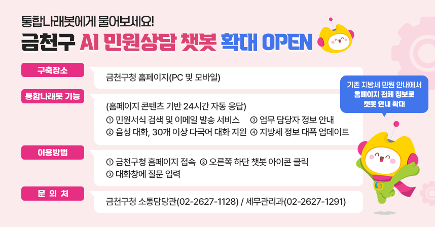 통합나래봇에게 물어보세요!
 금천구 AI 민원상담 챗봇 확대 OPEN

□ 구축장소: 금천구청 홈페이지(PC 및 모바일) 
□ 통합나래봇 기능
(홈페이지 콘텐츠 기반 24시간 자동 응답)
  ○ 민원서식 검색 및 이메일 발송 서비스 
  ○ 음성 대화, 30개 이상 다국어 대화 지원
  ○ 업무 담당자 정보 안내
  ○ 지방세 정보 대폭 업데이트
□ 이용방법
  ① 금천구청 홈페이지 접속
  ② 오른쪽 하단 챗봇 아이콘 클릭
  ③ 대화창에 질문 입력 
□ 문 의 처 : 금천구청 소통담당관(02-2627-1128)/세무관리과(02-2627-1291)