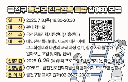 금천구 학부모 진로진학 특강 참여자 모집
□ 프로그램 개요
   ○ 일시 : 2025. 7. 3.(목) 18:30-20:30 
   ○ 대상 : 관내 학부모
   ○ 장소 : 금천진로진학지원센터(시흥센터)
   ○ 내용 : 대입전략 특강(대입제도에 대한 이해, 고교학점제와 나만의 교육 과정 설계, 합격 사례를 통해 알아보는 고입 및 대입 전략)
 □ 신청안내
   ○ 기간 : 2025. 6. 26.(목)부터 프로그램 1일 전까지 (선착순 마감)
   ○ 방법 : QR코드 – 금천진로진학지원센터 홈페이지 프로그램 신청
 □ 문 의 처 : 금천구청 교육지원과(02-2627-2089)