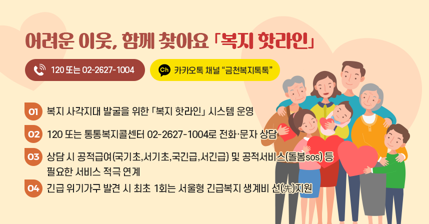 어려운 이웃, 함께 찾아요 「복지 핫라인」 
☎120 또는 ☎02-2627-1004  /  카카오톡 채널 “금천복지톡톡”
01) 복지 사각지대 발굴을 위한 「복지 핫라인」시스템 운영
02) 120 또는 통통복지콜센터 02-2627-1004로 전화·문자 상담
03) 상담 시 공적급여(국가기초,서기초,국긴급,서긴급) 및 공적서비스(돌봄sos) 등 필요한 서비스 적극 연계
04) 긴급 위기가구 발견 시 최초 1회는 서울형 긴급복지 생계비 선(先)지원