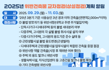 ◆ 제목 : 2025년 위반건축물 교차점검(상설점검)계획 알림◆
  ○ 일시: 2025. 09. 29.(월) ~ 11. 03.(월) 
  ○ 대상: ‘25년 3분기 기준 사용승인 3년 경과 이하 건축물(연면적2,000㎡이하)
  ○ 주요 점검사항
    ① 불법 방쪼개기 등 위반사항(대학교 주변 주거밀집지역)
      - 단독·다가구·다세대주택 등의 불법 세대분리 여부
      - 다중주택, 고시원의 각 실별 불법 취사시설 설치 여부
      - 다중·다가구주택, 고시원의 용도기준 준수 실태 등
     ② 근린생활시설 불법 용도변경(근생빌라)
      - 다세대주택과 근린생활시설·업무시설이 복합된 건축물 중점 점검
     ③ 위반사항 적발 건축물(시정 후 재위반 여부 확인)
     ④ 주택 외 용도 발코니 위반사항
      - 생활숙박시설, 지식산업센터 등 고층건물 발코니 불법 확장
     ⑤ 기타 건축법령 위반사항
  ○ 상기요청사항과 관련하여 의견을 제출하실경우에는 아래 링크에 첨부된 서식에 따라 2025. 10 31.(금)까지 의견을 제출하여 주시기 바랍니다.