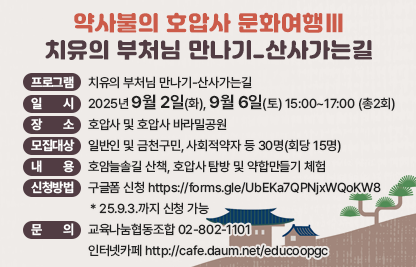 1) 프로그램 : 치유의 부처님 만나기-산사가는길
2) 일    시 : 2025년 9월 2일(화), 9월 6일(토) 15:00~17:00 (총2회)
3) 장    소 : 호압사 및 호압사 바라밀공원
4) 모집대상 : 일반인 및 금천구민, 사회적약자 등 30명(회당 15명)
5) 내    용 : 호암늘솔길 산책, 호압사 탐방 및 약합만들기 체험
6) 신청방법 : 구글폼 신청 https://forms.gle/UbEKa7QPNjxWQoKW8
             * 25.9.3.까지 신청 가능
7) 문    의 : 교육나눔협동조합 02-802-1101 
             인터넷카페 http://cafe.daum.net/educoopgc
