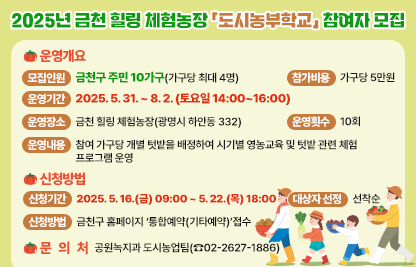 ○ 운영개요
   - 모집인원 : 금천구 주민 10가구(가구당 최대 4명)
   - 참가비용 : 가구당 5만원a=
   - 운영기간 : 2025. 5. 31. ~ 8. 2. (토요일 14:00~16:00)
   - 운영장소 : 금천 힐링 체험농장(광명시 하안동 332)
   - 운영횟수 : 10회
   - 운영내용 : 참여 가구당 개별 텃밭을 배정하여 시기별 영농교육 
                및 텃밭 관련 체험 프로그램 운영
 ○ 신청방법
   - 신청기간 : 2025. 5. 16.(금) 09:00 ~ 5. 22.(목) 18:00
   - 신청방법 : 금천구 홈페이지 ‘통합예약(기타예약)’접수
   - 대상자 선정 : 선착순 
 ○ 문 의 처 : 공원녹지과 도시농업팀(☎02-2627-1886)