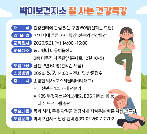 ◆ 대상자 모집 안내 ◆ 
○ 대    상 : 건강관리에 관심 있는 구민 60명(선착순 모집)
○ 강좌 개요

강좌명
‘백세시대 튼튼 자세 특강’
전문의 건강특강
교육일시
2026.5.21.(목) 14:00~15:00
교육장소
동네방네 마을이음센터 
3층 다목적 체육관(시흥대로 12길 10-5)
모집대상
금천구민 60명(선착순 모집)
신청방법
2026.5.7.14:00~ 전화 및 방문접수
강사
송영민 박사(포스처딜리버리 대표)
※ 대한민국 1호 자세 전문가
※ KBS 무엇이든물어보세요, EBS 귀하신 몸 등 다수 프로그램 출연
주요
내용
목과 허리, 무릎 관절을 건강하게 지켜주는 바른 자세 만들기

○ 모집 문의 : 박미보건지소 담당 한미영(☎02-2627-2792)