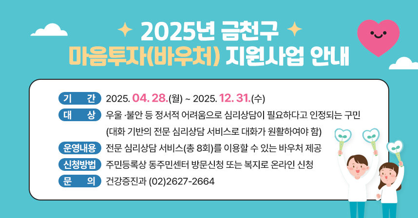 □ 제    목 : 2025년 금천구 마음투자(바우처) 지원사업 안내 
□ 기    간 : 2025. 04. 28.(월) ~ 2025. 12. 31.(수)
□ 대    상 : 우울 ·불안 등 정서적 어려움으로 심리상담이 필요하다고 인정되는 구민(대화 기반의 전문 심리상담 서비스로 대화가 원활하여야 함)
□ 운영내용 : 전문 심리상담 서비스(총 8회)를 이용할 수 있는 바우처 제공
□ 신청방법 : 주민등록상 동주민센터 방문신청 또는 복지로 온라인 신청
□ 문    의 : 건강증진과 (02)2627-2664