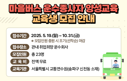 ○ 마을버스 운수종사자 양성교육 교육생 모집 안내

     - 접수기간 : 2025. 5. 19.(월) ~ 10. 31.(금)

       ※ 모집인원 충원 시 조기(선착순) 마감

      - 접수장소 : 관내 취업희망 운수회사

      - 모집인원 : 총 23명

      - 교 육 비  : 전액 무료

      - 교육기관 : 서울특별시 교통연수원(송파구 신천동 소재)