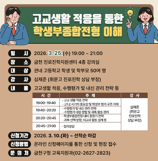 □ 프로그램 개요
  ○ 행 사 명 : 고교생활 적응을 통한 학생부종합전형 이해
  ○ 일    시 : 2026. 3. 25.(수) 19:00 ~ 21:00
  ○ 장    소 : 금천 진로진학지원센터 4층 강의실
  ○ 대    상 : 관내 고등학교 학생 및 학부모 50여 명
  ○ 강    사 : 심재준 (휘문고 진로진학 상담 부장)
  ○ 내    용 : 고교생활 적응, 수행평가 및 내신 관리 전략 등

시  간
주  제
강  사
19:00~19:40
- 고교 생활 적응 전략
 · 고1·2 시기의 중요성 및 학생부 평가 구조 이해
심재준
(휘문고
진로진학
상담 부장)
19:40~20:20
- 수행평가 및 내신 관리 전략
 · 수행평가 대응 방법 및 세특 활동 관리
20:20~20:45
- 학생부종합전형 대비 중장기 전략
 · 과목 선택 방향, 비교과 활동 설계 등
20:45~21:00
- 질의응답

□ 신청안내
  ○ 기    간 : 2026. 3. 10.(화) ~ 선착순 마감
  ○ 방    법 : 온라인 신청페이지를 통한 신청 및 현장 접수
□ 문 의 처 : 금천구청 교육지원과(02-2627-2823)
