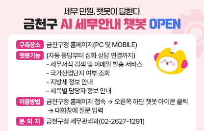 □ AI 세무안내 챗봇 개요
   ○ 구축장소: 금천구청 홈페이지(PC 및 MOBILE) 
 □ 챗봇 기능(자동 응답부터 심화 상담 연결까지)
   ○ 세무서식 검색 및 이메일 발송 서비스 
   ○ 국가산업단지 여부 조회
   ○ 지방세 정보 안내
   ○ 세목별 담당자 정보 안내
 □ 이용방법
   ① 금천구청 홈페이지 접속
   ② 오른쪽 하단 챗봇 아이콘 클릭
   ③ 대화창에 질문 입력 
 □ 문 의 처 : 금천구청 세무관리과(02-2627-1291)