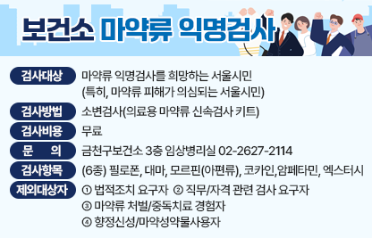 ■ 보건소 마약류 익명검사
 - 검사 대상 : 마약류 익명검사를 희망하는 서울시민
              (특히, 마약류 피해가 의심되는 서울시민)
 - 검사 방법 : 소변검사(의료용 마약류 신속검사 키트)
 - 검사 비용 : 무료
 - 문     의 : 금천구보건소 3층 임상병리실 02-2627-2114
 ■ 검사 항목(6종) 
 - 필로폰, 대마, 모르핀(아편류), 코카인, 암페타민, 엑스터시
 ■ 익명검사 제외 대상자
 - 법적조치 요구자
 - 직무/자격 관련 검사 요구자
 - 마약류 처벌/중독치료 경험자
 - 향정신성/마약성약물사용자