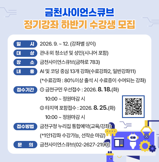 □ 「금천사이언스큐브 정기강좌 하반기」 개요
   ○ 일시 : 2026. 9. ~ 12. (강좌별 상이)
   ○ 대상 : 관내·외 청소년 및 성인(시니어 포함) 
   ○ 장소 : 금천사이언스큐브(금하로 783)
   ○ 내용 : AI 및 코딩 중심 13개 강좌(수료강좌2, 일반강좌11)
    (*수료강좌 : 80%이상 출석 시 수료증이 수여되는 강좌)

 □ 접수 안내
   ○ 기간
    - (금천구민 우선접수) 2026. 8. 18.(화) 10:00 ~ 정원마감 시 
    - (타지역 포함접수) 2026. 8. 25.(화) 10:00 ~ 정원마감 시 
   ○ 방법 : 금천구청 누리집 통합예약(교육/강좌)
    (*1인1강좌 수강가능, 선착순 마감)

 □ 문 의 : 금천사이언스큐브(02-2627-2190)