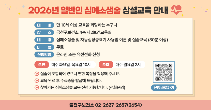2026년 일반인 심폐소생술 상설교육 안내
○ 대상: 만 10세 이상 교육을 희망하는 누구나
○ 장소: 금천구보건소 4층 제2보건교육실
○ 내용: 심폐소생술 및 자동심장충격기 사용법 이론 및 실습교육(80분 이상)
○ 비용: 무료
○ 신청방법: 온라인 또는 유선전화 신청
 -오전: 매주 화요일, 목요일 10시 / 오후: 매주 월요일 2시
 ◇실습이 포함되어 있으니 편한 복장을 착용해 주세요.
 ◇교육 완료 후 수료증을 발급해 드립니다.
 ◇찾아가는 심폐소생술 교육 신청 가능합니다. (전화문의)
신청바로가기 QR코드 https://www.geumcheon.go.kr/health/cprResveList.do?key=4646
금천구보건소 02-2627-2657(2654)