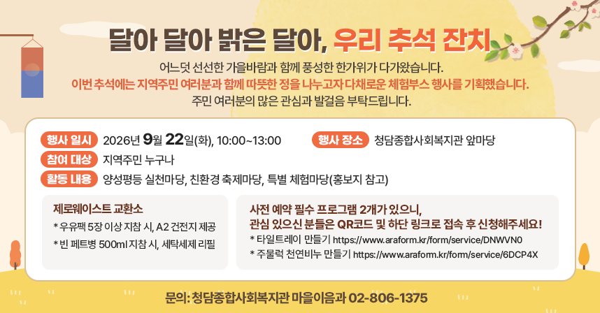 어느덧 선선한 가을바람과 함께 풍성한 한가위가 다가왔습니다.
이번 추석에는 지역주민 여러분과 함께 따뜻한 정을 나누고자 다채로운 체험부스 행사를 기획했습니다. 주민 여러분의 많은 관심과 발걸음 부탁드립니다.

□행사 일시: 2026년 9월 22일(화), 10:00~13:00
□행사 장소: 청담종합사회복지관 앞마당
□참여 대상: 지역주민 누구나
□활동 내용: 양성평등 실천마당, 친환경 축제마당, 특별 체험마당(홍보지 참고)
 o 제로웨이스트 교환소
   * 우유팩 5장 이상 지참 시, A2 건전지 제공
   * 빈 페트병 500ml 지참 시, 세탁세제 리필
 o 사전 예약 필수 프로그램 2개가 있으니, 관심 있으신 분들은 QR코드 및 하단 링크로 접속 후 신청해주세요!
   * 타일트레이 만들기 https://www.araform.kr/form/service/DNWVN0
   * 주물럭 천연비누 만들기 https://www.araform.kr/form/service/6DCP4X

 문의: 청담종합사회복지관 마을이음과 02-806-1375