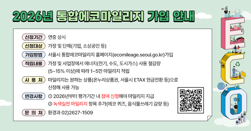 □ 2026년 통합에코마일리지 가입 안내
  ○ 신청기간 : 연중 상시
  ○ 신청대상 : 가정 및 단체(기업, 소상공인 등)
  ○ 가입방법 : 서울시 통합에코마일리지 홈페이지(ecomileage.seoul.go.kr)가입
  ○ 적립내용 : 가정 및 사업장에서 에너지(전기, 수도, 도시가스) 사용 절감량             (5~15% 이상)에 따라 1~5만 마일리지 적립
  ○ 사 용 처 : 마일리지는 원하는 상품(온누리상품권, 서울시 ETAX 현금전환             등)으로 신청해 사용 가능
  ○ 변경사항
    - 2026년부터 평가기간 내 참여 신청해야 마일리지 지급
    - 녹색실천 마일리지 항목 추가(에코 퀴즈, 음식물쓰레기 감량 등)
  ○ 문 의 처 : 환경과 ☎02)2627-1509