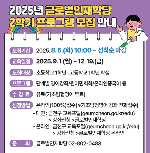 ◆2025년 글로벌인재학당 2학기 프로그램 모집 안내◆
  ○ 모집기간  2025. 8. 5.(화) 10:00 ~ 선착순 마감
  ○ 교육일정  2025. 9. 1.(월) ~ 12. 19.(금)
  ○ 모집대상  초등학교 1학년~고등학교 1학년 학생
  ○ 프로그램  단계별 영어강좌/원어민회화/온라인중국어 등
  ○ 수 강 료  유료(기초탐험영어 무료)
  ○ 신청방법  온라인(100%)접수(※기초탐험영어 강좌 전화접수)
    - 대면 : 금천구 교육포털(geumcheon.go.kr/edu) >강좌신청 >글로벌인재학당
    - 온라인 : 금천구 교육포털(geumcheon.go.kr/edu) >강좌신청 >글로벌인재학당 온라인
  ○ 문    의  글로벌인재학당 02-802-0488