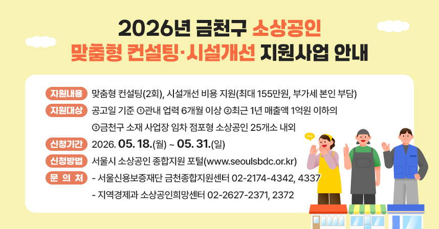 □ 지원내용 : 맞춤형 컨설팅(2회), 시설개선 비용 지원(최대 155만원, 부가세 본인 부담)
□ 지원대상 : 공고일 기준 ①관내 업력 6개월 이상 ②최근 1년 매출액 1억원 이하의 ③금천구 소재 사업장 임차 점포형 소상공인 25개소 내외
□ 신청기간 : 2026. 05. 18.(월) ~ 05. 31.(일)
□ 신청방법 : 서울시 소상공인 종합지원 포털(www.seoulsbdc.or.kr)
□ 문 의 처 : 서울신용보증재단 금천종합지원센터 02-2174-4342, 4337
             지역경제과 소상공인희망센터 02-2627-2371, 2372