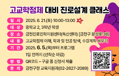 □ 프로그램 개요
   ○ 일시 : 2025. 6. 21.(토) 10:00-13:00 
   ○ 대상 : 중학교 2, 3학년 학생 
   ○ 장소 : 금천진로진학지원센터(독산센터) [금천구 문성로 38]
   ○ 내용 : 고교학점제 이해, 학과 및 전공 탐색, 수강계획 세우기
 □ 신청안내
   ○ 기간 : 2025. 6. 5.(목)부터 프로그램 1일 전까지 (선착순 마감)
   ○ 방법 : QR코드 – 구글 폼 신청서 제출
 □ 문 의 처 : 금천구청 교육지원과(02-2627-2089)