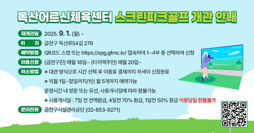 ❍ 재개관일 : 2025. 9. 1. (월) ~
❍ 위    치 : 금천구 독산로54길 279
❍ 예약방법 : QR코드 스캔 또는 https://spg.gfmc.kr/ 접속하여 
              1~4부 중 선택하여 신청
❍ 이용신청 : (금천구민) 매월 18일~ (타지역주민) 매월 20일~
※ 대관 방식으로 시간 선택 후 이용료 결제까지 하셔야 신청완료
※ 익월 1일~말일까지/1인 월 5개까지 예약가능
❍ 취소방법 : 운영시간 내 방문 또는 유선, 사용개시일에 따라 환불가능
※ 사용개시일 : 7일 전 전액환급, 4일전 70% 환급, 1일전 50% 환급 이용당일 환불불가
❍ 운영시간 및 수강료

구분
TIME
제1룸
제2룸
이용료
운영일
평일(월~금)
레슨: 30,000원
월 4회
대관:12,000원
(최대 4인까지)
운영
시간
1부:09:00~10:50
레슨
자유
2부:11:00~12:50
자유
자유
3부:13:00~14:50
자유
자유
4부:15:00~16:50
자유
자유

※ 주말(토,일),공휴일은 센터 휴관합니다.
❍ 문의전화 : 금천구시설관리공단(☏02-853-9271)