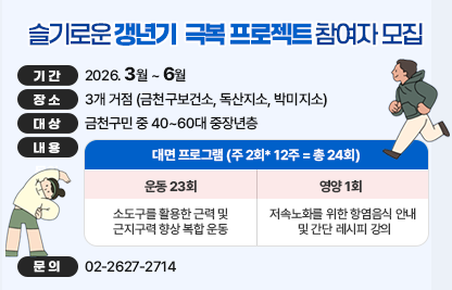 □ 기간 : 2026. 3월 ~ 6월 
□ 장소 : 3개 거점 (금천구보건소, 독산지소, 박미지소)
□ 대상 : 금천구민 중 40~60대 중장년층
□ 내용 

대면 프로그램 (주 2회* 12주 = 총 24회)
운동 23회
영양 1회
소도구를 활용한 근력 및 
근지구력 향상 복합 운동
저속노화를 위한 항염음식 안내 
및 간단 레시피 강의

□ 문의 : 02-2627-2714