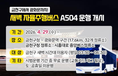 □ 기간 : 기간 : 2026. 4. 29.(수) ~
□ 장소 : 금천구청 ~ 광화문역 구간 (17.6km, 32개 정류소)
          금천구청 정류소 : 시흥대로 중앙버스정류소
□ 대상 : 금천구 새벽 시간대 이용자 (평일 03:30 ~ 06:30)
□ 기타 : 시범운행 기간 중 무료 운행 (교통카드 태그 필요), 토·공휴일 미운행
