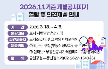 ○ 기    간 : 2026. 3.18. ~ 4. 6.
 ○ 열람내용 : 토지 지번별 ㎡당 가격
 ○ 의견제출자 : 토지소유자 및 그 밖의 이해관계인
 ○ 제출방법
   · 방  문 : 구청(부동산정보과), 동 주민센터
   · 인터넷 : 부동산공시가격알리미, 구청 홈페이지
 ○ 문    의 : 금천구청 부동산정보과(02-2627-1343~5)
