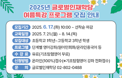 ◆2025년 글로벌인재학당 여름특강 프로그램 모집 안내◆
  ○ 모집기간  2025. 6. 17.(화) 10:00 ~ 선착순 마감
  ○ 교육일정  2025. 7. 21.(월) ~ 8. 14.(목)
  ○ 모집대상  초등학교 1학년~고등학교 3학년 학생
  ○ 프로그램  단계별 영어강좌/원어민회화/온라인중국어 등
  ○ 수 강 료  유료(기초탐험영어 무료)
  ○ 신청방법  온라인(100%)접수(※기초탐험영어 강좌 전화접수)
    - 대면 : 금천구 교육포털(geumcheon.go.kr/edu) >강좌신청 >글로벌인재학당
    - 온라인 : 금천구 교육포털(geumcheon.go.kr/edu) >강좌신청 >글로벌인재학당 온라인
  ○ 문    의  글로벌인재학당 02-802-0488