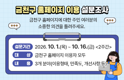 금천구 홈페이지 이용 설문조사
금천구 홈페이지에 대한 주민 여러분의 소중한 의견을 들려주세요. 
□ 설문기간 : 2026.10.1.(목) ~ 10.16.(금) <2주간>
□ 대상 : 금천구 홈페이지 이용자 모두
□ 내용 : 3개 분야(이용형태, 만족도, 개선사항 등)