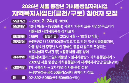 □ 2026년 서울 중장년 가치동행일자리사업 지역복지사업단(금천/구로) 참여자 모집
 • 가치동행일자리사업은 경험과 역향을 갖춘 중장년 세대 시민들에게 사회에 공헌할 수 있는 기회를 제공하는 사업
 • 모집기간 : ~ 2026. 2. 24.(화) 18:00
 • 모집대상 : 40세 이상(〜1986년생) 서울시 거주자 또는 사업장 주소지가 서울시인 사업자등록증 상 대표자
 • 모집인원 : 265명
 • 활동기간 : 2026. 4월 〜 10월 (7개월)
 • 활동분야 : 금천/구로 내 135개소(초등학교 학교 안전, 학생맞춤통합지원, 아동·청소년·중장년·노인·장애인 등을 대상으로 운영되는 복지시설과 도서관 등) 
              ※활동처별 내용 상이
 • 접수방법 : 서울시50플러스일자리몽땅 > 일자리몽땅 > 가치동행일자리 > 2026년 서울 중장년 가치동행일자리 지역복지사업단(금천/구로)
 • 선발과정 : 1차 서류심사 → 2차 대면 심사를 통한 선발
             ※세부일정은 금천50플러스센터 홈페이지 참조
 • 문    의 : 02-892-5060(금천50플러스센터)