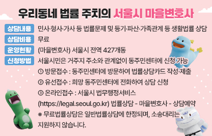 서울시 자치구에는 동주민센터와 1:1로 연결된 마을변호사가 
시민들의 법률적 문제 해결을 돕기 위해 무료법률상담을 하고 있습니다.
어려운 법률문제가 있으시다면, 망설이지 말고 동주민센터를 방문해 주세요!
■ 상담내용 : 민사·형사·가사 등 법률문제 및 등기·파산·가족관계 등 생활법률 상담
■ 상담비용 : 무료
■ 운영현황 : (마을변호사) 서울시 전역 427개동
■ 신청방법 : 서울시민은 거주지 주소와 관계없이 동주민센터에 신청 가능
  - (방문접수) 동주민센터에 방문하여 법률상담카드 작성·제출
  - (유선접수) 희망 동주민센터에 전화하여 상담 신청
  - (온라인접수) 서울시 법무행정서비스(https://legal.seoul.go.kr)
                법률상담 - 마을변호사 - 상담예약 
※ 무료법률상담은 일반법률상담에 한정되며, 소송대리는 지원하지 않습니다.