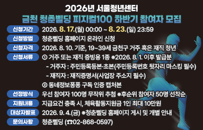 □ 신청기간 : 2026. 8. 17.(월) 00:00 ~ 8. 23.(일) 23:59
□ 신청방법 : 청춘삘딩 홈페이지 온라인 신청 
   ※참여유형(TYPE A. 기존 피지컬100 유형/TYPE B. 신규 체육대회 연계형) 선택
□ 신청자격 : 2026. 8. 10. 기준, 19~39세 금천구 거주 혹은 재직 청년
   ※상반기 체육활동지원금을 받은 청년은 하반기 참여가 제한됩니다.
□ 신청서류
  ① 거주 또는 재직 증빙용 1종 ※2026. 8. 1. 이후 발급분
   - 거주자 : 주민등록등본·초본(주민등록번호 뒷자리 마스킹 필수)
   - 재직자 : 재직증명서(사업장 주소지 필수)
  ② 동네정보퐁퐁 구독 인증 캡처본
□ 선정방식 : 우선 참여자 100명 무작위 추첨 ※후순위 참여자 50명 선착순
□ 지원내용 : 지급요건 충족 시, 체육활동지원금 1인 최대 10만원
□ 대상자 발표 : 2026. 9. 4.(금) ※청춘삘딩 홈페이지 게시 및 개별 안내
□ 문의사항 : 청춘삘딩(☎02-868-0597)