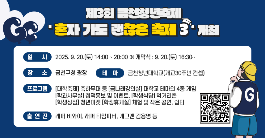 ◆ 제3회 금천청년축제 「혼자 가도 괜찮은 축제 3」 ◆
    ○ 일    시 : 2025. 9. 20.(토) 14:00 ~ 20:00 ※ 개막식 : 9. 20.(토) 16:30~
    ○ 장    소 : 금천구청 광장 
    ○ 테    마 : 금천청년대학교(개교30주년 컨셉) 
    ○ 프로그램 : [대학축제] 축하무대 등 [금나래강의실] 대학교 테마의 4종 게임
                  [학과사무실] 정책홍보 및 이벤트, [학생식당] 먹거리존 
                  [학생상점] 청년마켓 [학생휴게실] 체험 및 작은 공연, 쉼터  
    ○ 출 연 진 : 래퍼 비와이, 래퍼 타임피버, 개그맨 김용명 등