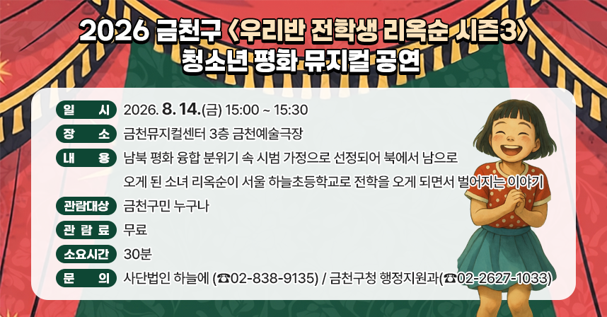 □ 공 연 명 : 금천구 청소년 평화 뮤지컬 「우리반 전학생 리옥순」 시즌 3
  □ 일    시 : 2026. 8. 14.(금) 15:00 ~ 15:30
  □ 장    소 : 금천뮤지컬센터 3층 금천예술극장
  □ 내    용 : 남북 평화 융합 분위기 속 시범 가정으로 선정되어 북에                  서 남으로 오게 된 소녀 리옥순이 서울 하늘초등학교로                  전학을 오게 되면서 벌어지는 이야기
  □ 관람대상 : 금천구민 누구나
  □ 관 람 료 : 무료
  □ 소요시간 : 30분
  □ 문    의 : 사단법인 하늘에 (☎02-838-9135) 
                금천구청 행정지원과(☎02-2627-1033)