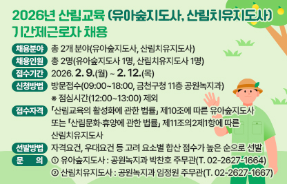 ☐ 채용분야 : 총 2개 분야(유아숲지도사, 산림치유지도사)
☐ 채용인원 : 총 2명(유아숲지도사 1명, 산림치유지도사 1명)
  - 접수기간 : 2026. 2. 9.(월) ~ 2. 12.(목)
  - 신청방법 : 방문접수(09:00~18:00, 금천구청 11층 공원녹지과)
   ※ 점심시간(12:00~13:00) 제외
☐ 접수자격 : 「산림교육의 활성화에 관한 법률」 제10조에 따른 유아숲지도사 또는 「산림문화·휴양에 관한 법률」 제11조의2제1항에 따른 산림치유지도사
☐ 선발방법 : 자격요건, 우대요건 등 고려 요소별 합산 점수가 높은 순으로 선발 
☐ 문    의
  - 유아숲지도사 : 공원녹지과 박찬호 주무관(T. 02-2627-1664)
  - 산림치유지도사 : 공원녹지과 임정원 주무관(T. 02-2627-1667)