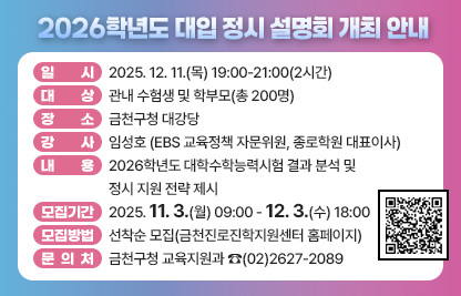 □ 행사개요
    ○ 일    시 : 2025. 12. 11.(목) 19:00-21:00(2시간)
    ○ 대    상 : 관내 수험생 및 학부모(총 200명)
    ○ 장    소 : 금천구청 대강당
    ○ 강    사 : 임성호(EBS 교육정책 자문위원, 종로학원 대표이사)
    ○ 내    용 : 2026학년도 대학수학능력시험 결과 분석 및 정시 지원 전략 제시
  □ 모집안내
    ○ 모집기간 : 2025. 11. 3.(월) 09:00 - 12. 3.(수) 18:00
    ○ 모집방법 : 선착순 모집(금천진로진학지원센터 홈페이지)
  □ 문 의 처 : 금천구청 교육지원과 ☎(02)2627-2089