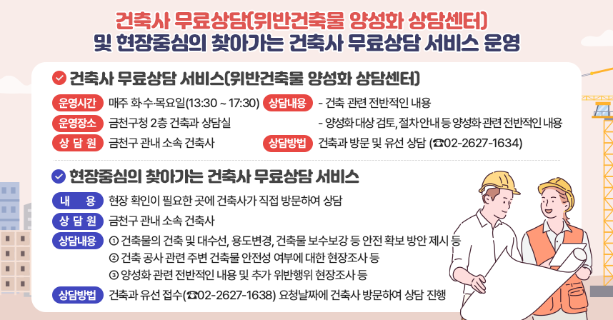 건축사 무료상담 서비스(위반건축물 양성화 상담센터)
  - 운영시간 : 매주 화‧수‧목요일(13:30 ~ 17:30)
  - 운영장소 : 금천구청 2층 건축과 상담실
  - 상 담 원 : 금천구 관내 소속 건축사
  - 상담내용
    · 건축 관련 전반적인 내용
    · 양성화 대상 검토, 절차 안내 등 양성화 관련 전반적인 내용 
  - 상담방법 : 건축과 방문 및 유선 상담(☎02-2627-1634)
  현장중심의 찾아가는 건축민원 상담 서비스
  - 내   용  : 현장 확인이 필요한 곳에 건축사가 직접 방문하여 상담 
  -상 담 원 : 금천구 관내 소속 건축사
  -상담내용
    · 건축물의 건축 및 대수선, 용도변경, 건축물 보수보강 등 안전 확보
      방안 제시 등
    · 건축 공사 관련 주변 건축물 안전성 여부에 대한 현장조사 등
    · 양성화 관련 전반적인 내용 및 추가 위반행위 현장조사 등
  - 상담방법 : 건축과 유선 접수(☎02-2627-1638) 후 요청날짜에 건축사 방문하여        상담 진행