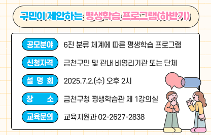 구민이 제안하는 평생학습 프로그램(하반기)
○ 사 업 명 : 구민이 제안하는 평생학습 프로그램(하반기)
○ 공모분야 : 6진 분류 체계에 따른 평생학습 프로그램
○ 신청자격 : 금천구민 및 관내 비영리기관 또는 단체
○ 설 명 회 : 2025.7.2.(수) 오후 2시
○ 장    소 : 금천구청 평생학습관 제 1강의실
○ 교육문의 : 교육지원과 02-2627-2838