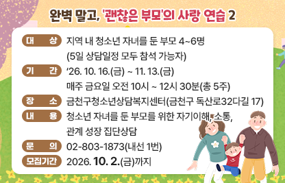 ◆ 제목 : 금천구청소년상담복지센터 부모집단상담 ◆
  ○ 대상 : 지역 내 청소년 자녀를 둔 부모 4~6명
            (5일 상담일정 모두 참석 가능자)
  ○ 기간 : ‘26.10.16.(금) ~ 11.13.(금) 
            매주 금요일 오전 10시 ~ 12시 30분(총 5주)
  ○ 장소 : 금천구청소년상담복지센터(금천구 독산로32다길 17)
  ○ 내용 : 청소년 자녀를 둔 부모를 위한 자기이해, 소통, 관계 성장 집단상담     
  ○ 문의 : 02-803-1873(내선 1번)
  ○ 모집기간 : 2026. 10. 2.(금)까지