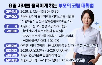 ○ “왜 우리 아이는 아직 출발하지 못하고 있을까?” 많은 부모의 불안은       여기서 시작됩니다. 이 강의는 성인 자녀 세대의 현실을 이해하고,        부모의 조급함을 신뢰로 전환하는 방법을 다룹니다.
 ○ 교육일시 : 2026. 8. 7.(금) 13:30~15:30
 ○ 교육장소 : 서울시민대학 모두의학교 캠퍼스 1층 시민홀
                  (서울특별시 금천구 남부순환로128길 42)
 ○ 강    사 : 최윤희(비상교육 성장코칭Core 책임)
 ○ 교육내용
   - 청년 세대가 겪는 현실과 심리 이해
   - 부모가 보는 게으름, 자녀가 느끼는 두려움
   - 부모의 불안은 어디서 오는가?
 ○ 모집대상 : 대학생, 취업 준비생, 사회 초년생 등 성인 자녀를 둔 부모 누구나
 ○ 모집기간 : 2026. 6. 23.(화) ~ 2026. 8. 6.(목)
 ○ 신청방법 : 서울시평생학습포털 홈페이지 접수
 ○ 문의사항 : 서울시민대학 모두의학교 캠퍼스(☎02-852-7121)