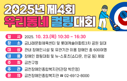 ■ 2025년 제4회 우리동네 컬링대회

 ○ 행사명 : 제4회 우리동네 컬링대회
 ○ 일  시 : 2025. 10. 23.(목) 10:30 ~ 16:30
 ○ 장  소 : 금나래문화체육센터 및 롯데캐슬아파트3차 공원 일대 
 ○ 대  상 : 관내 장애인시설 및 유관기관 이용 장애인 총 600여명 
 ○ 내  용 : 장애인 컬링대회 및 뉴-스포츠(쇼다운, 한궁 등) 체험
 ○ 주  최 : 금천구청
 ○ 주  관 : 금천장애인종합복지관(관장 박은정)
 ○ 문의처 : 금천장애인종합복지관 ☎ 02-6912-8000
 ○ 첨부파일 : 포스터 1부