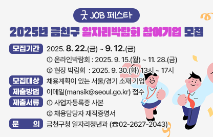 □ 모집기간 : 2025. 8. 22.(금) ~ 9. 12.(금) 
  - 온라인박람회 : 2025. 9. 15.(월) ~ 11. 28.(금)
  - 현장 박람회  : 2025. 9. 30.(화) 13시 ~ 17시
□ 모집대상 : 채용계획이 있는 서울/경기 소재 기업
□ 제출방법 : 이메일(mansik@seoul.go.kr) 접수
□ 제출서류
 - 사업자등록증 사본
 - 채용담당자 재직증명서
□ 문    의 
 - 금천구청 일자리청년과 (☎02-2627-2043)